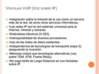 VENTAJAS VOIP (VOZ SOBRE IP)

   •Integración sobre la Intranet de la voz como un servicio
    más de la red, tal como otros servicios informáticos.
   •Las redes IP son la red estándar universal para la
    Internet, Intranet y extranet.
   •Estándares efectivos (H.323).
   •Interoperabilidad de diversos proveedores.
   •Uso de las redes de datos existentes.
   •Independencia de tecnologías de transporte (capa 2),
    asegurando la inversión.
   •Menores costos que tecnologías alternativas (voz
    sobre TDM, ATM, Frame Relay).
   •No paga tarifa de Larga Distancia en sus llamadas
    sobre IP.
 