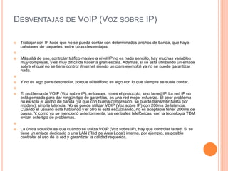 DESVENTAJAS DE VOIP (VOZ SOBRE IP)

   Trabajar con IP hace que no se pueda contar con determinados anchos de banda, que haya
    colisiones de paquetes, entre otras desventajas.


   Más allá de eso, controlar tráfico masivo a nivel IP no es nada sencillo, hay muchas variables
    muy complejas, y es muy difícil de hacer a gran escala. Además, si se está utilizando un enlace
    sobre el cual no se tiene control (Internet siendo un claro ejemplo) ya no se puede garantizar
    nada.


   Y no es algo para despreciar, porque el teléfono es algo con lo que siempre se suele contar.


   El problema de VOIP (Voz sobre IP), entonces, no es el protocolo, sino la red IP. La red IP no
    está pensada para dar ningún tipo de garantías, es una red mejor esfuerzo. El peor problema
    no es solo el ancho de banda (ya que con buena compresión, se puede transmitir hasta por
    modem), sino la latencia. No se puede utilizar VOIP (Voz sobre IP) con 200ms de latencia.
    Cuando el usuario está hablando y el otro lo está escuchando, no es aceptable tener 200ms de
    pausa. Y, como ya se mencionó anteriormente, las centrales telefónicas, con la tecnología TDM
    evitan este tipo de problemas.


   La única solución es que cuando se utiliza VOIP (Voz sobre IP), hay que controlar la red. Si se
    tiene un enlace dedicado o una LAN (Red de Área Local) interna, por ejemplo, es posible
    controlar el uso de la red y garantizar la calidad requerida.
 