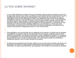LA VOZ SOBRE INTERNET

   La voz sobre Internet será, dentro de muy poco tiempo, popular entre los usuarios a causa de
    su bajo costo (al menos por ahora), necesitar una estructura simple de comunicaciones y por la
    posibilidad de ofrecer servicios de valor añadido como pueden ser los buzones de voz y la
    mensajería vocal, aunque difícilmente ofrecerá una calidad tan buena como la que ofrece la
    red telefónica clásica y una sencillez de uso que hace que cualquier usuario, sin necesidad de
    formación alguna, sepa utilizarla. La telefonía sobre Internet o Voz sobre IP (VoIP) es más
    económica que la convencional porque el sistema de encaminamiento y conmutación es más
    eficiente que al de las grandes centrales telefónicas, que necesitan un circuito por cada
    conversación, mientras que en IP la información se trocea en paquetes y se pueden enviar
    varias conversaciones multiplexadas sobre un único circuito físico.




   Para establecer una comunicación de voz utilizando la red Internet, lo primero que se necesita
    es establecer la conexión entre los dos terminales de los usuarios, equipados con el mismo
    software o compatible, que desean comunicarse, es decir establecer una sesión IP; a partir de
    ahí, se digitaliza la voz, se comprime para que ocupe menos ancho de banda, y se transmite a
    través de la red como si fuese un flujo de datos. La comunicación puede ser multimedia y
    transferirse ficheros o ver un vídeo mientras se conversa.


   El atractivo que representa esta solución reside en que en este caso las tarifas que aplican son
    las propias de Internet, es decir siempre tarifa local en ambos extremos y en muchos casos
    tarifa plana, en lugar de las telefónicas, que dependen de la distancia y del tiempo de conexión
 
