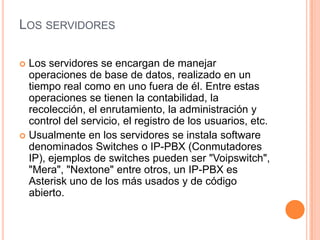 LOS SERVIDORES

 Los servidores se encargan de manejar
  operaciones de base de datos, realizado en un
  tiempo real como en uno fuera de él. Entre estas
  operaciones se tienen la contabilidad, la
  recolección, el enrutamiento, la administración y
  control del servicio, el registro de los usuarios, etc.
 Usualmente en los servidores se instala software
  denominados Switches o IP-PBX (Conmutadores
  IP), ejemplos de switches pueden ser "Voipswitch",
  "Mera", "Nextone" entre otros, un IP-PBX es
  Asterisk uno de los más usados y de código
  abierto.
 