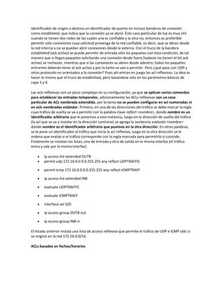 identificador de origen o destino un identificador de puerto en incluso banderas de conexión
como established, que indica que la conexión ya se abrió. Éste caso particular de tcp es muy útil
cuando se tienen dos redes de las cuales una es confiable y la otra no, entonces es preferible
permitir sólo conexiones cuya solicitud provenga de la red confiable, es decir, que se abran desde
la red interna y no se puedan abrir conexiones desde la externa. Con el truco de la bandera
established (ack activo) se puede permitir de entrada sólo los paquetes con ésta condición, de tal
manera que si llegan paquetes solicitando una conexión desde fuera (todavía no tienen el bit ack
activo) se rechazan, mientras que si las conexiones se abren desde adentro, todos los paquetes
entrantes deberán tener el ack activo y por lo tanto se van a permitir. Pero ¿qué pasa con UDP y
otros protocolo no orientados a la conexión? Pues ahí entran en juego las acl reflexivas. La idea es
hacer lo mismo que el truco de established, pero basandose sólo en los parámetros básicos de
capa 3 y 4.

Las acls reflexivas son un poco complejas en su configuración, ya que se aplican varios comandos
para establecer las entradas temporales, adicionalmente las ACLs reflexivas son un caso
particular de ACL nombrada extendida, por lo tanto no se pueden configurar en acl numeradas ni
en acls nombradas estándar. Primero, en una de las direcciones del tráfico se debe marcar la regla
cuyo tráfico de vuelta se va a permitir con la palabra clave reflect <nombre>, donde nombre es un
identificador arbitrario que le ponemos a esta instancia, luego en la dirección de vuelta del tráfico
(la acl que se va a instalar en la dirección contraria) se agrega la sentencia evaluate <nombre>
donde nombre es el identificador arbitrario que pusimos en la otra dirección. En otras palabras,
se le pone un identificador al tráfico que inicia la acl reflexiva, luego en la otra dirección se le
ordena que evalúe si el tráfico corresponde con la regla marcada para permitirlo si coincide.
Finalmente se instalan las listas, una de entrada y otra de salida en la misma interfaz (el tráfico
entra y sale por la misma interfaz).

    •   ip access-list extended OUTB
    •   permit udp 172.16.0.0 0.0.255.255 any reflect UDPTRAFFIC

    •   permit icmp 172.16.0.0.0.0.255.255 any reflect ICMPTRAFF

    •   ip access-list extended INB

    •   evaluate UDPTRAFFIC

    •   evaluate ICMPTRAFF

    •   interface ser 0/0

    •   ip access-group OUTB out

    •   ip access-group INB in

El listado anterior instala una lista de acceso reflexiva que permite el tráfico de UDP e ICMP sólo si
se originó en la red 172.16.0.0/16.

ACLs basadas en fechas/horarios
 