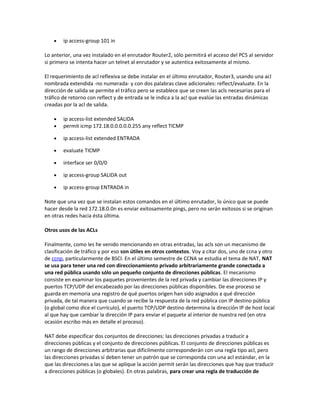 •   ip access-group 101 in

Lo anterior, una vez instalado en el enrutador Router2, sólo permitirá el acceso del PC5 al servidor
si primero se intenta hacer un telnet al enrutador y se autentica exitosamente al mismo.

El requerimiento de acl reflexiva se debe instalar en el último enrutador, Router3, usando una acl
nombrada extendida -no numerada- y con dos palabras clave adicionales: reflect/evaluate. En la
dirección de salida se permite el tráfico pero se establece que se creen las acls necesarias para el
tráfico de retorno con reflect y de entrada se le indica a la acl que evalúe las entradas dinámicas
creadas por la acl de salida.

    •   ip access-list extended SALIDA
    •   permit icmp 172.18.0.0.0.0.0.255 any reflect TICMP

    •   ip access-list extended ENTRADA

    •   evaluate TICMP

    •   interface ser 0/0/0

    •   ip access-group SALIDA out

    •   ip access-group ENTRADA in

Note que una vez que se instalan estos comandos en el último enrutador, lo único que se puede
hacer desde la red 172.18.0.0n es enviar exitosamente pings, pero no serán exitosos si se originan
en otras redes hacia ésta última.

Otros usos de las ACLs

Finalmente, como les he venido mencionando en otras entradas, las acls son un mecanismo de
clasificación de tráfico y por eso son útiles en otros contextos. Voy a citar dos, uno de ccna y otro
de ccnp, particularmente de BSCI. En el último semestre de CCNA se estudia el tema de NAT, NAT
se usa para tener una red con direccionamiento privado arbitrariamente grande conectada a
una red pública usando sólo un pequeño conjunto de direcciones públicas. El mecanismo
consiste en examinar los paquetes provenientes de la red privada y cambiar las direcciones IP y
puertos TCP/UDP del encabezado por las direcciones públicas disponibles. De ese proceso se
guarda en memoria una registro de qué puertos origen han sido asignados a qué dirección
privada, de tal manera que cuando se recibe la respuesta de la red pública con IP destino pública
(o global como dice el currículo), el puerto TCP/UDP destino determina la dirección IP de host local
al que hay que cambiar la dirección IP para enviar el paquete al interior de nuestra red (en otra
ocasión escribo más en detalle el proceso).

NAT debe especificar dos conjuntos de direcciones: las direcciones privadas a traducir a
direcciones públicas y el conjunto de direcciones públicas. El conjunto de direcciones públicas es
un rango de direcciones arbitrarias que dificilmente corresponderán con una regla tipo acl, pero
las direcciones privadas sí deben tener un patrón que se corresponda con una acl estándar, en la
que las direcciones a las que se aplique la acción permit serán las direcciones que hay que traducir
a direcciones públicas (o globales). En otras palabras, para crear una regla de traducción de
 
