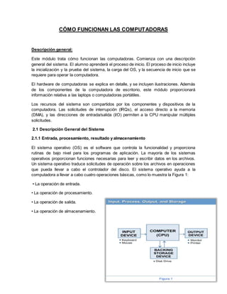 CÓMO FUNCIONAN LAS COMPUTADORAS
Descripción general:
Este módulo trata cómo funcionan las computadoras. Comienza con una descripción
general del sistema. El alumno aprenderá el proceso de inicio. El proceso de inicio incluye
la inicialización y la prueba del sistema, la carga del OS, y la secuencia de inicio que se
requiere para operar la computadora.
El hardware de computadoras se explica en detalle, y se incluyen ilustraciones. Además
de los componentes de la computadora de escritorio, este módulo proporcionará
información relativa a las laptops o computadoras portátiles.
Los recursos del sistema son compartidos por los componentes y dispositivos de la
computadora. Las solicitudes de interrupción (IRQs), el acceso directo a la memoria
(DMA), y las direcciones de entrada/salida (I/O) permiten a la CPU manipular múltiples
solicitudes.
2.1 Descripción General del Sistema
2.1.1 Entrada, procesamiento, resultado y almacenamiento
El sistema operativo (OS) es el software que controla la funcionalidad y proporciona
rutinas de bajo nivel para los programas de aplicación. La mayoría de los sistemas
operativos proporcionan funciones necesarias para leer y escribir datos en los archivos.
Un sistema operativo traduce solicitudes de operación sobre los archivos en operaciones
que pueda llevar a cabo el controlador del disco. El sistema operativo ayuda a la
computadora a llevar a cabo cuatro operaciones básicas, como lo muestra la Figura 1:
• La operación de entrada.
• La operación de procesamiento.
• La operación de salida.
• La operación de almacenamiento.
 