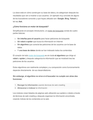 La clave está en cómo construyen su base de datos y la categorizan después los
resultados que van a mostrar a sus usuarios. Un ejemplo muy concreto de alguno
de los buscadores conocido y que hayas utilizado son: Google, Bing, Yahoo! y
tal vez Ask.
¿Cómo funciona un motor de búsqueda?
Simplificando el concepto introductorio, un motor de búsqueda consta de cuatro
partes básicas:
 Un interfaz para el usuario para hacer peticiones de búsqueda
 Un robot o spider que busca la información en Internet
 Un algoritmo que conecta las peticiones de los usuarios con la base de
datos
 Y una base de datos donde se han indexado todos los contenidos
El corazón de todo motor de búsqueda es sin duda el algoritmo que dirige al
robot o spider y después categoriza la información que se mostrará tras las
peticiones de los usuarios.
Estos algoritmos son realmente complejos y su composición como funcionamiento
depende directamente de sus desarrolladores.
Sin embargo, el algoritmo no sirve si el buscador no cumple con otras dos
funciones:
1. Recoger la información usando técnicas de web crawling
2. Almacenar e indexar la información
Los motores crean listados de páginas web utilizando sus spiders o robots a través
de técnicas de web crawling y después organizan la información encontrada,
creando índices de los contenidos en la web.
 