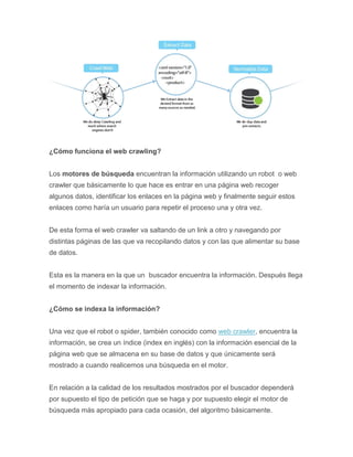 ¿Cómo funciona el web crawling?
Los motores de búsqueda encuentran la información utilizando un robot o web
crawler que básicamente lo que hace es entrar en una página web recoger
algunos datos, identificar los enlaces en la página web y finalmente seguir estos
enlaces como haría un usuario para repetir el proceso una y otra vez.
De esta forma el web crawler va saltando de un link a otro y navegando por
distintas páginas de las que va recopilando datos y con las que alimentar su base
de datos.
Esta es la manera en la que un buscador encuentra la información. Después llega
el momento de indexar la información.
¿Cómo se indexa la información?
Una vez que el robot o spider, también conocido como web crawler, encuentra la
información, se crea un índice (index en inglés) con la información esencial de la
página web que se almacena en su base de datos y que únicamente será
mostrado a cuando realicemos una búsqueda en el motor.
En relación a la calidad de los resultados mostrados por el buscador dependerá
por supuesto el tipo de petición que se haga y por supuesto elegir el motor de
búsqueda más apropiado para cada ocasión, del algoritmo básicamente.
 