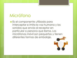 Micrófono
 Es el componente utilizado para
interceptar e imita la voz humana y los
sonidos que envía al receptor en
particular o persona que llama. Los
micrófonos móvil son pequeños y tienen
diferentes formas de embalaje.
 