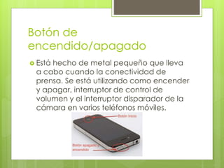 Botón de
encendido/apagado
 Está hecho de metal pequeño que lleva
a cabo cuando la conectividad de
prensa. Se está utilizando como encender
y apagar, interruptor de control de
volumen y el interruptor disparador de la
cámara en varios teléfonos móviles.
 