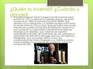 ¿Quién lo inventó? ¿Cuándo y
dónde?
 El estadounidense Martin Cooper inventó el primer móvil
portátil en 1973 y supervisó los trabajos para su aparición
comercial en 1983: el Motorola DynaTAC 8000X, que
pesaba casi un kilogramo y su batería duraba ocho horas
en modo stand by. Cinco años después había más de dos
millones de usuarios; la industria de telefonía celular tuvo
que aumentar su capacidad y transformar los sistemas
analógicos en digitales, que, además de soportar
velocidades más altas de transmisión de voz, permitían la
transmisión de SMS (Short Message Service). Los teléfonos
inteligentes, que se pueden definir como una
computadora de mano integrada a un teléfono celular,
fueron posibles con el sistema 3G surgido en Japón en
octubre de 2001.
 