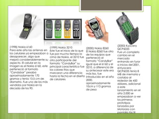 (1998) Nokia 6160
Para este año las antenas en
los celulares ya empezaban a
desaparecer, algo que
mejoró considerablemente su
aspecto. El celular en la
imagen es el Nokia 6160, este
perteneció al formato
“Candybar” pesaba
aproximadamente 170
gramos y tenía 13.5 cm de
diametro. Fue uno de los más
vendidos por Nokia en la
decada de los 90.
(1999) Nokia 3210
Este fue el inicio de lo que
fue por mucho tiempo la
cima de Nokia, el 3210 fue
otro participante del
formato “CandyBar” su
principal característica fue
los colores frios que
marcaron una diferencia
hasta la fecha en el diseño
de celulares
(2000) Nokia 8260
El Nokia 8260 fue otro
de los equipos que
perteneció al
formato “CandyBar”
igual que el 6160 y el
3210, a diferencia de
su antecesor este era
más liso, fue
introducido en el año
2000,
aproximadamente
10cm y 113 gramos
de peso
(2000) Kyocera
QCP6035
Fue un completo
cambio en el
mercado
entrando en furor
a inicios del 2001,
el Kyocera
QCP6035 tenía 8
MB de memoria y
costaba al
rededor de 450
dólares, adicional
a este
lanzamiento en el
año 2.000 se
empezaban a ver
los primeros
prototipos
lanzados por
Motorola con
pantalla táctil
 