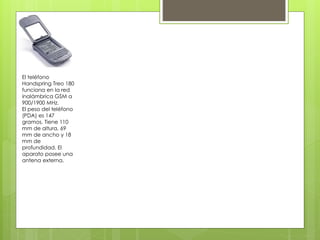 El teléfono
Handspring Treo 180
funciona en la red
inalámbrica GSM a
900/1900 MHz.
El peso del teléfono
(PDA) es 147
gramos. Tiene 110
mm de altura, 69
mm de ancho y 18
mm de
profundidad. El
aparato posee una
antena externa.
 