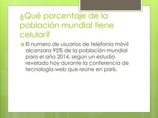 ¿Qué porcentaje de la
población mundial tiene
celular?
 El numero de usuarios de telefonía móvil
alcanzara 95% de la población mundial
para el año 2014, según un estudio
revelado hoy durante la conferencia de
tecnología web que reúne en parís.
 