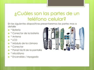 ¿Cuáles son las partes de un
teléfono celular?
En las siguientes diapositivas presentaremos las partes mas a
detalle
 * Batería
 * Conector de la batería
 * Antena
 * LCD
 * Módulo de la cámara
 * Conector
 * Panel táctil de la pantalla
 * Micrófono
 * Encendido / Apagado
 