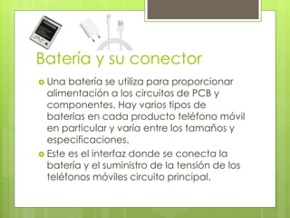 Batería y su conector
 Una batería se utiliza para proporcionar
alimentación a los circuitos de PCB y
componentes. Hay varios tipos de
baterías en cada producto teléfono móvil
en particular y varía entre los tamaños y
especificaciones.
 Este es el interfaz donde se conecta la
batería y el suministro de la tensión de los
teléfonos móviles circuito principal.
 