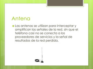 Antena
 Las antenas se utilizan para interceptar y
amplifican las señales de la red, sin que el
teléfono casi no se conecta a los
proveedores de servicios y la señal de
resultados de la red perdida.
 