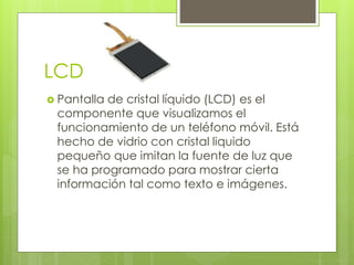 LCD
 Pantalla de cristal líquido (LCD) es el
componente que visualizamos el
funcionamiento de un teléfono móvil. Está
hecho de vidrio con cristal liquido
pequeño que imitan la fuente de luz que
se ha programado para mostrar cierta
información tal como texto e imágenes.
 