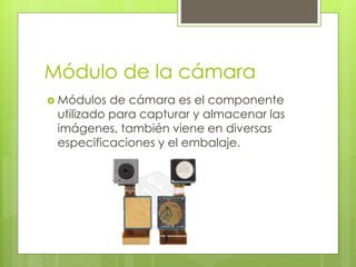 Módulo de la cámara
 Módulos de cámara es el componente
utilizado para capturar y almacenar las
imágenes, también viene en diversas
especificaciones y el embalaje.
 