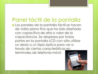 Panel táctil de la pantalla
 Los paneles de la pantalla táctil se hacen
de vidrio plano fino que ha sido diseñado
con capacitiva de alta o valor de la
capacitancia. Se desplaza por todas
partes en la pantalla LCD con sólo utilizar
un dedo o un lápiz óptico para ver a
través de ciertas características en
terminales de telefonía móvil.
 