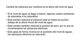 Cambio de esfuerzos por cambios en la altura del nivel de agua
• Si el nivel de agua se llega a reducir, algunos suelos cambiaran
de saturados a no saturados.
• Este cambio reducirá el esfuerzo total en todos los puntos
debajo de la altura inicial del nivel de agua.
• Este cambio también reducirá la presión de poro, por lo que se
incrementaran los esfuerzos efectivos.
• Esto pasa de forma inversa en el aumento del nivel de aguas,
los esfuerzos efectivos se reducirán.
 