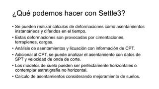 ¿Qué podemos hacer con Settle3?
• Se pueden realizar cálculos de deformaciones como asentamientos
instantáneos y diferidos en el tiempo.
• Estas deformaciones son provocadas por cimentaciones,
terraplenes, cargas.
• Análisis de asentamientos y licuación con información de CPT.
• Adicional al CPT, se puede analizar el asentamiento con datos de
SPT y velocidad de onda de corte.
• Los modelos de suelo pueden ser perfectamente horizontales o
contemplar estratigrafía no horizontal.
• Calculo de asentamientos considerando mejoramiento de suelos.
 