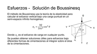Esfuerzos - Solución de Boussinesq
El método de Boussinesq usa la teoría de la elasticidad para
calcular el esfuerzo vertical bajo una carga puntual en un
semi-espacio infinito homogéneo:
𝜎𝐿 =
3𝑄
2𝜋𝑧2
cos5 𝜃
Donde 𝜎𝐿 es el esfuerzo de carga en cualquier punto.
Se pueden obtener soluciones útiles para esfuerzos bajo
diferentes formas de cimentaciones al integrar sobre el área
de la cimentaciones.
 