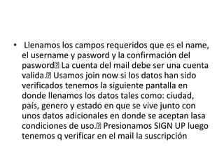 • Llenamos los campos requeridos que es el name,
el username y pasword y la confirmación del
pasword La cuenta del mail debe ser una cuenta
valida. Usamos join now si los datos han sido
verificados tenemos la siguiente pantalla en
donde llenamos los datos tales como: ciudad,
país, genero y estado en que se vive junto con
unos datos adicionales en donde se aceptan lasa
condiciones de uso. Presionamos SIGN UP luego
tenemos q verificar en el mail la suscripción
 
