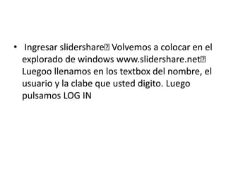 • Ingresar slidershare Volvemos a colocar en el
explorado de windows www.slidershare.net
Luegoo llenamos en los textbox del nombre, el
usuario y la clabe que usted digito. Luego
pulsamos LOG IN
 