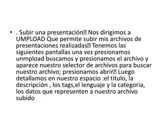 • . Subir una presentación Nos dirigimos a
UMPLOAD Que permite subir mis archivos de
presentaciones realizadas Tenemos las
siguientes pantallas una vez presionamos
unmpload buscamos y presionamos el archivo y
aparece nuestro selector de archivos para buscar
nuestro archivo; presionamos abrir Luego
detallamos en nuestro espacio :el titulo, la
descripción , los tags,el lenguaje y la categoria,
los datos que representen a nuestro archivo
subido
 