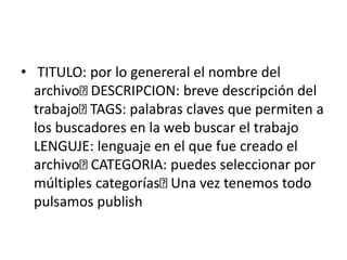 • TITULO: por lo genereral el nombre del
archivo DESCRIPCION: breve descripción del
trabajo TAGS: palabras claves que permiten a
los buscadores en la web buscar el trabajo
LENGUJE: lenguaje en el que fue creado el
archivo CATEGORIA: puedes seleccionar por
múltiples categorías Una vez tenemos todo
pulsamos publish
 