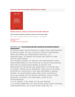 Como los alumnos pueden administrar su tiempo
Reflexión Académica en Diseño y Comunicación NºXII [ISSN: 1668-1673]
XVII Jornadas de Reflexión Académica en Diseño y Comunicación 2009.
Año X, Vol. 12, Agosto 2009, Buenos Aires, Argentina. | 203 páginas
[descargar en PDF ]
[ver índice ]
[Ver todos los libros de la publicación]
Rodríguez, Jorge [ver currículum del autor, docente de la Facultad de Diseño y
Comunicación]
El alumno pasa mucho tiempo sin saber cómo administrarlo.
En primer lugar, es muy común su falta de racionalidad
sobre las tareas que desempeña cada día, y en
segundo lugar, el espacio de tiempo que aplica a cada
una de estas tareas.
Es necesario realizar un ejercicio de confrontación sobre
esta problemática en los inicios de su carrera universitaria.
Para ello es consecuente pedirle al alumno una
descripción de las tareas que desarrolla y el tiempo que
le ocupan, desde que se despierta, hasta que se acuesta,
teniendo en cuenta dos o tres días laborables y alguno
feriado. Es sorprendente para ellos tomar consciencia
de lo que tardan en sus tareas rutinarias, como el aseo
personal, el comer o ver televisión, como en las
extraordinarias,
ir a un médico, ir de visita a lo de sus abuelos
o un evento deportivo. En este primer paso toman contacto,
conscientemente, con lo que hacen cada día; se
 