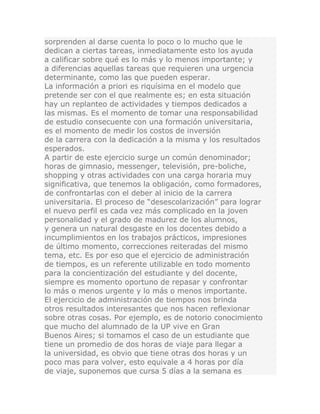 sorprenden al darse cuenta lo poco o lo mucho que le
dedican a ciertas tareas, inmediatamente esto los ayuda
a calificar sobre qué es lo más y lo menos importante; y
a diferencias aquellas tareas que requieren una urgencia
determinante, como las que pueden esperar.
La información a priori es riquísima en el modelo que
pretende ser con el que realmente es; en esta situación
hay un replanteo de actividades y tiempos dedicados a
las mismas. Es el momento de tomar una responsabilidad
de estudio consecuente con una formación universitaria,
es el momento de medir los costos de inversión
de la carrera con la dedicación a la misma y los resultados
esperados.
A partir de este ejercicio surge un común denominador;
horas de gimnasio, messenger, televisión, pre-boliche,
shopping y otras actividades con una carga horaria muy
significativa, que tenemos la obligación, como formadores,
de confrontarlas con el deber al inicio de la carrera
universitaria. El proceso de “desescolarización” para lograr
el nuevo perfil es cada vez más complicado en la joven
personalidad y el grado de madurez de los alumnos,
y genera un natural desgaste en los docentes debido a
incumplimientos en los trabajos prácticos, impresiones
de último momento, correcciones reiteradas del mismo
tema, etc. Es por eso que el ejercicio de administración
de tiempos, es un referente utilizable en todo momento
para la concientización del estudiante y del docente,
siempre es momento oportuno de repasar y confrontar
lo más o menos urgente y lo más o menos importante.
El ejercicio de administración de tiempos nos brinda
otros resultados interesantes que nos hacen reflexionar
sobre otras cosas. Por ejemplo, es de notorio conocimiento
que mucho del alumnado de la UP vive en Gran
Buenos Aires; si tomamos el caso de un estudiante que
tiene un promedio de dos horas de viaje para llegar a
la universidad, es obvio que tiene otras dos horas y un
poco mas para volver, esto equivale a 4 horas por día
de viaje, suponemos que cursa 5 días a la semana es
 