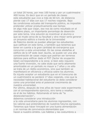 un total 20 horas, por mes 100 horas y por un cuatrimestre
400 horas. Es decir que en un período de clases
este estudiante que vive a más de 60 km. de distancia
pierde casi 17 días con sus 17 noches viajando. Bajo
las condiciones actuales del transporte público, es imposible
pretender utilizar productivamente ese tiempo
en algo más que viajar, eso nos da como resultado en el
mediano plazo, un importante porcentaje de deserción
por este tema. Una solución es incentivar al alumno a
que se mude cerca de su facultad y otra mejor sería generar
un proyecto edilicio a través de la Universidad
de Palermo donde se puedan albergar los estudiantes
que califican en este tema, y también que tenemos que
tener en cuenta a la gran cantidad de extranjeros que
concurren a esta universidad. En las zonas aledañas al
edificio de la UP sede Jean Jaurès, se puede ver una alta
concentración de casas viejas que podrían ser terrenos
óptimos para edificar dado el FOT (factor de ocupación
total) correspondiente a la zona; si bien esto requiere
una fuerte inversión, no cabe duda que sería altamente
amortizable en un período no mayor a 7 años y no sólo
se trata de un rédito económico, sino que también se
manifestará en eficiencia y eficacia sobre los alumnos.
Es injusto aceptar un estudiante que en el transcurso de
un cuatrimestre se perderá 17 días viajando, creo que la
necesidad habitacional del estudiante se debe considerar
como una prioridad ante el potencial crecimiento de
nuestra universidad.
Por último, después de tres años de hacer este experimento
con el correspondiente ejercicio, otro tema a resaltar,
es el de los hábitos. Retomando el tema de “la
desescolarización”,
debemos considerar una introducción
a la vida universitaria para los alumnos ingresantes, con
los valores que pretendemos de nuestros futuros egresados.
Tenemos que hacer hincapié en una buena alimentación
y en normas de convivencia elementales que
hacen a nuestro ámbito. Los hábitos y las costumbres a
 