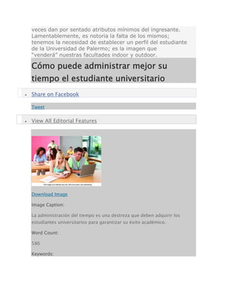 veces dan por sentado atributos mínimos del ingresante.
Lamentablemente, es notoria la falta de los mismos;
tenemos la necesidad de establecer un perfil del estudiante
de la Universidad de Palermo; es la imagen que
“venderá” nuestras facultades indoor y outdoor.
Cómo puede administrar mejor su
tiempo el estudiante universitario
 Share on Facebook
Tweet
 View All Editorial Features
Download Image
Image Caption:
La administración del tiempo es una destreza que deben adquirir los
estudiantes universitarios para garantizar su éxito académico.
Word Count:
586
Keywords:
 