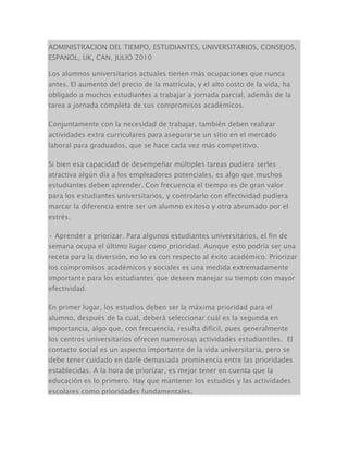 ADMINISTRACION DEL TIEMPO, ESTUDIANTES, UNIVERSITARIOS, CONSEJOS,
ESPANOL, UK, CAN, JULIO 2010
Los alumnos universitarios actuales tienen más ocupaciones que nunca
antes. El aumento del precio de la matrícula, y el alto costo de la vida, ha
obligado a muchos estudiantes a trabajar a jornada parcial, además de la
tarea a jornada completa de sus compromisos académicos.
Conjuntamente con la necesidad de trabajar, también deben realizar
actividades extra curriculares para asegurarse un sitio en el mercado
laboral para graduados, que se hace cada vez más competitivo.
Si bien esa capacidad de desempeñar múltiples tareas pudiera serles
atractiva algún día a los empleadores potenciales, es algo que muchos
estudiantes deben aprender. Con frecuencia el tiempo es de gran valor
para los estudiantes universitarios, y controlarlo con efectividad pudiera
marcar la diferencia entre ser un alumno exitoso y otro abrumado por el
estrés.
• Aprender a priorizar. Para algunos estudiantes universitarios, el fin de
semana ocupa el último lugar como prioridad. Aunque esto podría ser una
receta para la diversión, no lo es con respecto al éxito académico. Priorizar
los compromisos académicos y sociales es una medida extremadamente
importante para los estudiantes que deseen manejar su tiempo con mayor
efectividad.
En primer lugar, los estudios deben ser la máxima prioridad para el
alumno, después de la cual, deberá seleccionar cuál es la segunda en
importancia, algo que, con frecuencia, resulta difícil, pues generalmente
los centros universitarios ofrecen numerosas actividades estudiantiles. El
contacto social es un aspecto importante de la vida universitaria, pero se
debe tener cuidado en darle demasiada prominencia entre las prioridades
establecidas. A la hora de priorizar, es mejor tener en cuenta que la
educación es lo primero. Hay que mantener los estudios y las actividades
escolares como prioridades fundamentales.
 
