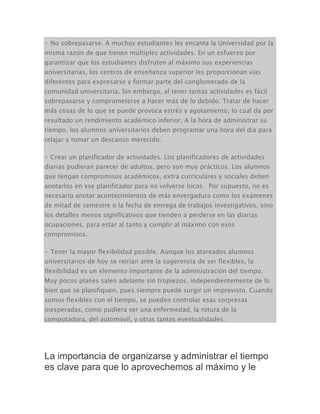 • No sobrepasarse. A muchos estudiantes les encanta la Universidad por la
misma razón de que tienen múltiples actividades. En un esfuerzo por
garantizar que los estudiantes disfruten al máximo sus experiencias
universitarias, los centros de enseñanza superior les proporcionan vías
diferentes para expresarse y formar parte del conglomerado de la
comunidad universitaria. Sin embargo, al tener tantas actividades es fácil
sobrepasarse y comprometerse a hacer más de lo debido. Tratar de hacer
más cosas de lo que se puede provoca estrés y agotamiento, lo cual da por
resultado un rendimiento académico inferior. A la hora de administrar su
tiempo, los alumnos universitarios deben programar una hora del día para
relajar y tomar un descanso merecido.
• Crear un planificador de actividades. Los planificadores de actividades
diarias pudieran parecer de adultos, pero son muy prácticos. Los alumnos
que tengan compromisos académicos, extra curriculares y sociales deben
anotarlos en ese planificador para no volverse locos. Por supuesto, no es
necesario anotar acontecimientos de más envergadura como los exámenes
de mitad de semestre o la fecha de entrega de trabajos investigativos, sino
los detalles menos significativos que tienden a perderse en las diarias
ocupaciones, para estar al tanto y cumplir al máximo con esos
compromisos.
• Tener la mayor flexibilidad posible. Aunque los atareados alumnos
universitarios de hoy se reirían ante la sugerencia de ser flexibles, la
flexibilidad es un elemento importante de la administración del tiempo.
Muy pocos planes salen adelante sin tropiezos, independientemente de lo
bien que se planifiquen, pues siempre puede surgir un imprevisto. Cuando
somos flexibles con el tiempo, se pueden controlar esas sorpresas
inesperadas, como pudiera ser una enfermedad, la rotura de la
computadora, del automóvil, y otras tantas eventualidades.
La importancia de organizarse y administrar el tiempo
es clave para que lo aprovechemos al máximo y le
 