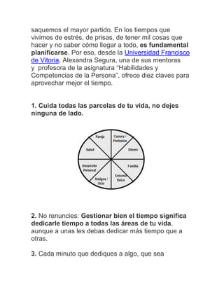 saquemos el mayor partido. En los tiempos que
vivimos de estrés, de prisas, de tener mil cosas que
hacer y no saber cómo llegar a todo, es fundamental
planificarse. Por eso, desde la Universidad Francisco
de Vitoria, Alexandra Segura, una de sus mentoras
y profesora de la asignatura “Habilidades y
Competencias de la Persona”, ofrece diez claves para
aprovechar mejor el tiempo.
1. Cuida todas las parcelas de tu vida, no dejes
ninguna de lado.
2. No renuncies: Gestionar bien el tiempo significa
dedicarle tiempo a todas las áreas de tu vida,
aunque a unas les debas dedicar más tiempo que a
otras.
3. Cada minuto que dediques a algo, que sea
 