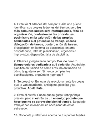 6. Evita los “Ladrones del tiempo”: Cada uno puede
identificar sus propios ladrones del tiempo, pero los
más comunes suelen ser: interrupciones, falta de
organización, confusión en las prioridades,
pesimismo en la valoración de las propias
habilidades o el potencial de trabajo, escasa
delegación de tareas, postergación de tareas,
precipitación en la toma de decisiones, entorno
desordenado, falta de planificación, urgencias e
imprevistos, dispersión, falta de disciplina.
7. Planifica y organiza tu tiempo. Decide cuánto
tiempo quieres dedicarle a qué cada día. Acuérdate,
planifica en función de cómo eres, no en función de
cómo te gustaría ser. Si nunca cumples tus
planificaciones, pregúntate ¿por qué?
8. Se proactivo: En lugar de reaccionar ante las cosas
que te van ocurriendo, anticípate, planifica y se
proactivo. Adelántate.
9. Evita el estrés. Puede que te guste trabajar bajo
presión, pero el estrés es un enemigo potente que
hace que no se aproveche bien el tiempo. Se puede
trabajar con intensidad sin necesidad de estar
estresado.
10. Conócete y reflexiona acerca de tus puntos fuertes
 