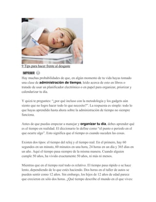 9 Tips para hacer frente al desgaste
Hay muchas probabilidades de que, en algún momento de tu vida hayas tomado
una clase de administración de tiempo, leído acerca de esto en libros o
tratado de usar un planificador electrónico o en papel para organizar, priorizar y
calendarizar tu día.
Y quizá te preguntes: “¿por qué incluso con la metodología y los gadgets aún
siento que no logro hacer todo lo que necesito?”. La respuesta es simple: todo lo
que hayas aprendido hasta ahora sobre la administración de tiempo no siempre
funciona.
Antes de que puedas empezar a manejar y organizar tu día, debes aprender qué
es el tiempo en realidad. El diccionario lo define como “el punto o periodo en el
que ocurre algo”. Esto significa que el tiempo es cuando suceden las cosas.
Existen dos tipos: el tiempo del reloj y el tiempo real. En el primero, hay 60
segundos en un minuto, 60 minutos en una hora, 24 horas en un día y 365 días en
un año. Aquí el tiempo pasa siempre de la misma manera. Cuando alguien
cumple 50 años, ha vivido exactamente 50 años, ni más ni menos.
Mientras que en el tiempo real todo es relativo. El tiempo pasa rápido o se hace
lento, dependiendo de lo que estés haciendo. Dos horas en el taller de autos se
pueden sentir como 12 años. Sin embargo, los hijos de 12 años de edad parece
que crecieron en sólo dos horas. ¿Qué tiempo describe el mundo en el que vives:
 