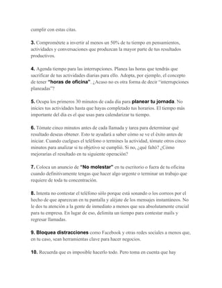 cumplir con estas citas.
3. Comprométete a invertir al menos un 50% de tu tiempo en pensamientos,
actividades y conversaciones que produzcan la mayor parte de tus resultados
productivos.
4. Agenda tiempo para las interrupciones. Planea las horas que tendrás que
sacrificar de tus actividades diarias para ello. Adopta, por ejemplo, el concepto
de tener “horas de oficina”. ¿Acaso no es otra forma de decir “interrupciones
planeadas”?
5. Ocupa los primeros 30 minutos de cada día para planear tu jornada. No
inicies tus actividades hasta que hayas completado tus horarios. El tiempo más
importante del día es el que usas para calendarizar tu tiempo.
6. Tómate cinco minutos antes de cada llamada y tarea para determinar qué
resultado deseas obtener. Esto te ayudará a saber cómo se ve el éxito antes de
iniciar. Cuando cuelgues el teléfono o termines la actividad, tómate otros cinco
minutos para analizar si tu objetivo se cumplió. Si no, ¿qué faltó? ¿Cómo
mejorarías el resultado en tu siguiente operación?
7. Coloca un anuncio de “No molestar” en tu escritorio o fuera de tu oficina
cuando definitivamente tengas que hacer algo urgente o terminar un trabajo que
requiere de toda tu concentración.
8. Intenta no contestar el teléfono sólo porque está sonando o los correos por el
hecho de que aparezcan en tu pantalla y aléjate de los mensajes instantáneos. No
le des tu atención a la gente de inmediato a menos que sea absolutamente crucial
para tu empresa. En lugar de eso, delimita un tiempo para contestar mails y
regresar llamadas.
9. Bloquea distracciones como Facebook y otras redes sociales a menos que,
en tu caso, sean herramientas clave para hacer negocios.
10. Recuerda que es imposible hacerlo todo. Pero toma en cuenta que hay
 