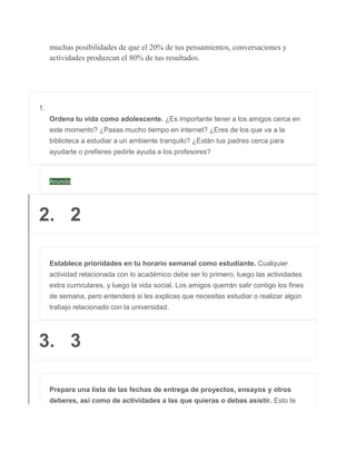 muchas posibilidades de que el 20% de tus pensamientos, conversaciones y
actividades produzcan el 80% de tus resultados.
1.
Ordena tu vida como adolescente. ¿Es importante tener a los amigos cerca en
este momento? ¿Pasas mucho tiempo en internet? ¿Eres de los que va a la
biblioteca a estudiar a un ambiente tranquilo? ¿Están tus padres cerca para
ayudarte o prefieres pedirle ayuda a los profesores?
Anuncio
2. 2
Establece prioridades en tu horario semanal como estudiante. Cualquier
actividad relacionada con lo académico debe ser lo primero, luego las actividades
extra curriculares, y luego la vida social. Los amigos querrán salir contigo los fines
de semana, pero entenderá si les explicas que necesitas estudiar o realizar algún
trabajo relacionado con la universidad.
3. 3
Prepara una lista de las fechas de entrega de proyectos, ensayos y otros
deberes, así como de actividades a las que quieras o debas asistir. Esto te
 