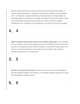 ayudará enormemente para avisarte cuando debas tener listos los trabajos, o
cuando debas hacer algo. Lo siguiente, maneja todo lo relativo a las actividades
extra - curriculares. Cualquier actividad que tenga relación con becas debe ser
colocada antes de las electivas o aquellas que realices fuera de la escuela. Luego
anota actividades no educacionales, tales como hacer de niñera, trabajos
misceláneos, etc. Finalmente, ¡la recompensa! ¡una noche fuera con los amigos!
4. 4
Fíjate un tiempo límite sobre cuanto vas a estudiar cada clase. No te excedas
en una materia y olvides varias otras para tener que hacerlo de prosa antes de ir a
la cama. No estudies de prisa, tómate tu tiempo y concéntrate. Puedes poner una
alarme en el reloj a cierta hora, así cuando suene, cambias a otra materia, y
vuelves a programar una nueva alarma.
5. 5
Duerme no menos de 6-9 horas. Si duermes más o menos de lo que deberías,
podrías empezar a fallar en tus estudios y convertirte en alguien perezoso a causa
de la necesidad o deseo de dormir.
6. 6
 
