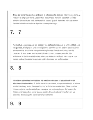 Trata de tomar las duchas antes de ir a la escuela. Estarás más fresco, alerta, y
relajado al empezar el día. Las duchas nocturnas a menudo se saltan si estás
inmerso en el estudio y de pronto te das cuenta que se ha hecho hora de dormir.
Esto es también el inicio de dejar las cosas para luego.
7. 7
Revisa tus ensayos para las becas y las aplicaciones para la universidad con
tus padres. Siempre es una acción positiva permitir que los padres se involucren
en las vida de estudiante compartiendo opiniones acerca del futuro y de las
carreras. Si esto no es posible, compártelo con un consejero escolar. No
solamente te darán sus opiniones, sino que tienen la habilidad para buscar que
clases en la universidad o carreras están dentro de tus preferencias.
8. 8
Piensa en como las actividades no relacionadas con la educación están
afectando tus horarios. Si estás haciendo de niñera, comprométete con la madre
en ciertos días y horas de acuerdo a tus actividades académicas. Si no puedes
comprometerte con tus estudios a causa de los entrenamientos del equipo de
fútbol, entonces debes tomar alguna acción. Cuando alguien interfiere en tus
estudios, debes dejarlo, aún si es temporalmente.
9. 9
 