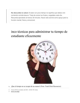 No descuides tu salud. El estar con poco tiempo no significa que debes vivir
comiendo comida basura. Trata de comer tus frutas y vegetales cada día.
Recuerda ejercitarte al menos 30 minutos. Hacer esto servirá como apoyo para tu
función mental, física y emocional.
inco técnicas para administrar tu tiempo de
estudiante eficazmente
 ¡Que el tiempo no se escape de tus manos! (Foto: Total Choir Resources)
 Viernes 08 de noviembre del 2013 - 18:50 | 552 visitas
 Envia a un amigo
 