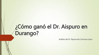 ¿Cómo ganó el Dr. Aispuro en
Durango?
Análisis del Dr. Raymundo Carmona Jasso.
 