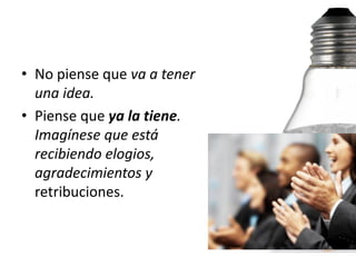 • No piense que va a tener
  una idea.
• Piense que ya la tiene.
  Imagínese que está
  recibiendo elogios,
  agradecimientos y
  retribuciones.
 