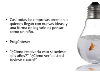 • Casi todas las empresas premian a
  quienes llegan con nuevas ideas, y
  una forma de lograrlo es pensar
  como un niño.

• Pregúntese:

• “¿Cómo resolvería esto si tuviese
  seis años?” “¿Cómo vería esto si
  tuviese cuatro?”
 