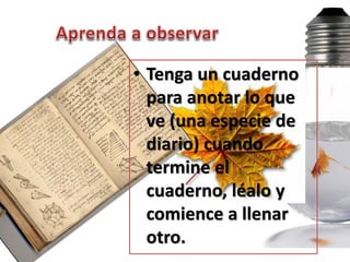 • Tenga un cuaderno
  para anotar lo que
  ve (una especie de
  diario) cuando
  termine el
  cuaderno, léalo y
  comience a llenar
  otro.
 