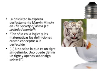 • La dificultad la expresa
  perfectamente Marvin Minsky
  en The Society of Mmd [La
  sociedad mental]:
• “Tan sólo en la lógica y las
  matemáticas las definiciones
  captan conceptos a la
  perfección
• [...] Uno sabe lo que es un tigre
  sin definirlo. Uno puede definir
  un tigre y apenas saber algo
  sobre él”.
 