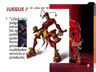 • “¿Qué tal si...?” es el   ¿Qué tal si convertirnos el
  juego de muchas           producto o el servicio en una
  personas creativas en     persona? ¿Qué clase de
  las agencias de
  publicidad cuando         persona sería? ¿Hombre o
  quieren producir          mujer? ¿Conductor de
  formas diferentes de      camión? ¿Artista? ¿Jugador
  presentar las             de baloncesto?
  cualidades de un          ¿Qué cosas diría esa persona?
  servicio o un             ¿Cómo actuaría? ¿Cómo
  producto.
                            hablaría?
 