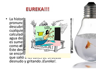 • La historia dice que Arquímedes
  pronunció esta palabra tras
  descubrir que el volumen de
  cualquier cuerpo puede ser
  calculado midiendo el volumen de
  agua desplazada cuando el cuerpo
  es sumergido en agua, conocido
  como el Principio de Arquímedes.
  Este descubrimiento lo hizo mientras
  se encontraba en la bañera, tras lo
  que salió a las calles de Siracusa
  desnudo y gritando ¡Eureka!.
 