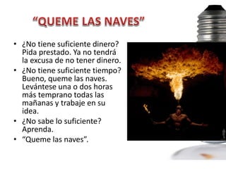 • ¿No tiene suficiente dinero?
  Pida prestado. Ya no tendrá
  la excusa de no tener dinero.
• ¿No tiene suficiente tiempo?
  Bueno, queme las naves.
  Levántese una o dos horas
  más temprano todas las
  mañanas y trabaje en su
  idea.
• ¿No sabe lo suficiente?
  Aprenda.
• “Queme las naves”.
 
